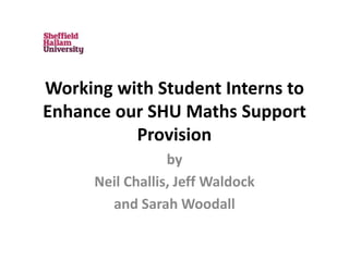 Working with Student Interns to
Enhance our SHU Maths Support
Provision
by
Neil Challis, Jeff Waldock
and Sarah Woodall
 