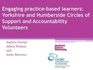 Engaging practice-based learners:
Yorkshire and Humberside Circles of
Support and Accountability
Volunteers
Andrew Fowler
Aileen Watson
and
Jacky Burrows
 