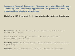Learning beyond borders: Pioneering interdisciplinary
learning and teaching approaches to promote socially
responsible design practices.
Module / MA Project 1 / the Socially Active Designer.
Presenters: Dr Claire Craig / Senior Lecturer / Lab4Living /
Health & Well Being
Roger Bateman: Principal Lecturer / MA Design Programme
Leader/ACES/ Art & Design.
Teaching staff: Dr Claire Craig / Roger Bateman / Dr Eve Stirling
Glyn Hawley.
Students: Yr 1 / Semester 1 / 2015/16 / MA Design Programme.
 