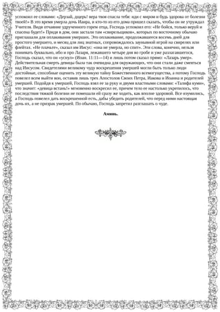 успокоил ее словами: «Дерзай, дщерь! вера твоя спасла тебя: иди с миром и будь здорова от болезни
твоей!» В это время умерла дочь Иаира, и кто-то из его дома пришел сказать, чтобы он не утруждал
Учителя. Видя отчаяние удрученного горем отца, Господь успокоил его: «Не бойся, только веруй и
спасена будет!» Придя в дом, они застали там «свирельщиков», которых по восточному обычаю
приглашали для оплакивания умерших. Это оплакивание, продолжавшееся восемь дней для
простого умершего, и месяц для лиц знатных, сопровождалось заунывной игрой на свирелях или
флейтах. «Не плачьте», сказал им Иисус: «она не умерла, но спит». Эти слова, конечно, нельзя
понимать буквально, ибо и про Лазаря, лежавшего четыре дня во гробе и уже разлагавшегося,
Господь сказал, что он «уснул» (Иоан. 11:11—14) и лишь потом сказал прямо: «Лазарь умер».
Действительная смерть девицы была так очевидна для окружающих, что они стали даже смеяться
над Иисусом. Свидетелями великому чуду воскрешения умершей могли быть только люди
достойные, способные оценить эту великую тайну Божественного всемогущества, а потому Господь
повелел всем выйти вон, оставив лишь трех Апостолов Своих Петра, Иакова и Иоанна и родителей
умершей. Подойдя к умершей, Господь взял ее за руку и двумя властными словами: «Талифа куми»,
что значит: «девица встань!» мгновенно воскресил ее, причем тело ее настолько укрепилось, что
последствия тяжкой болезни не помешали ей сразу же ходить, как вполне здоровой. Все изумились,
а Господь повелел дать воскрешенной есть, дабы убедить родителей, что перед ними настоящая
дочь их, а не призрак умершей. По обычаю, Господь запретил разглашать о чуде.
Аминь.
 