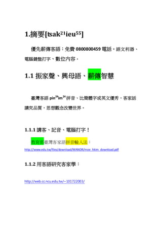 1.摘要[tsak21ieu55]
優先薪傳客語：免費 0800800459 電話。語文利器、
電腦鍵盤打字、數位內容。
1.1 振家聲、興母語、薪傳智慧
臺灣客語 pin24
im24
拼音、比簡體字或英文優秀，客家話
講究品質，思想觀念改變世界。
1.1.1 講客、記音、電腦打字！
教育部臺灣客家語拼音輸入法：
http://www.edu.tw/files/download/MANDR/moe_hkim_download.pdf
1.1.2 用客語研究客家學：
http://web.cc.ncu.edu.tw/~101722003/
 