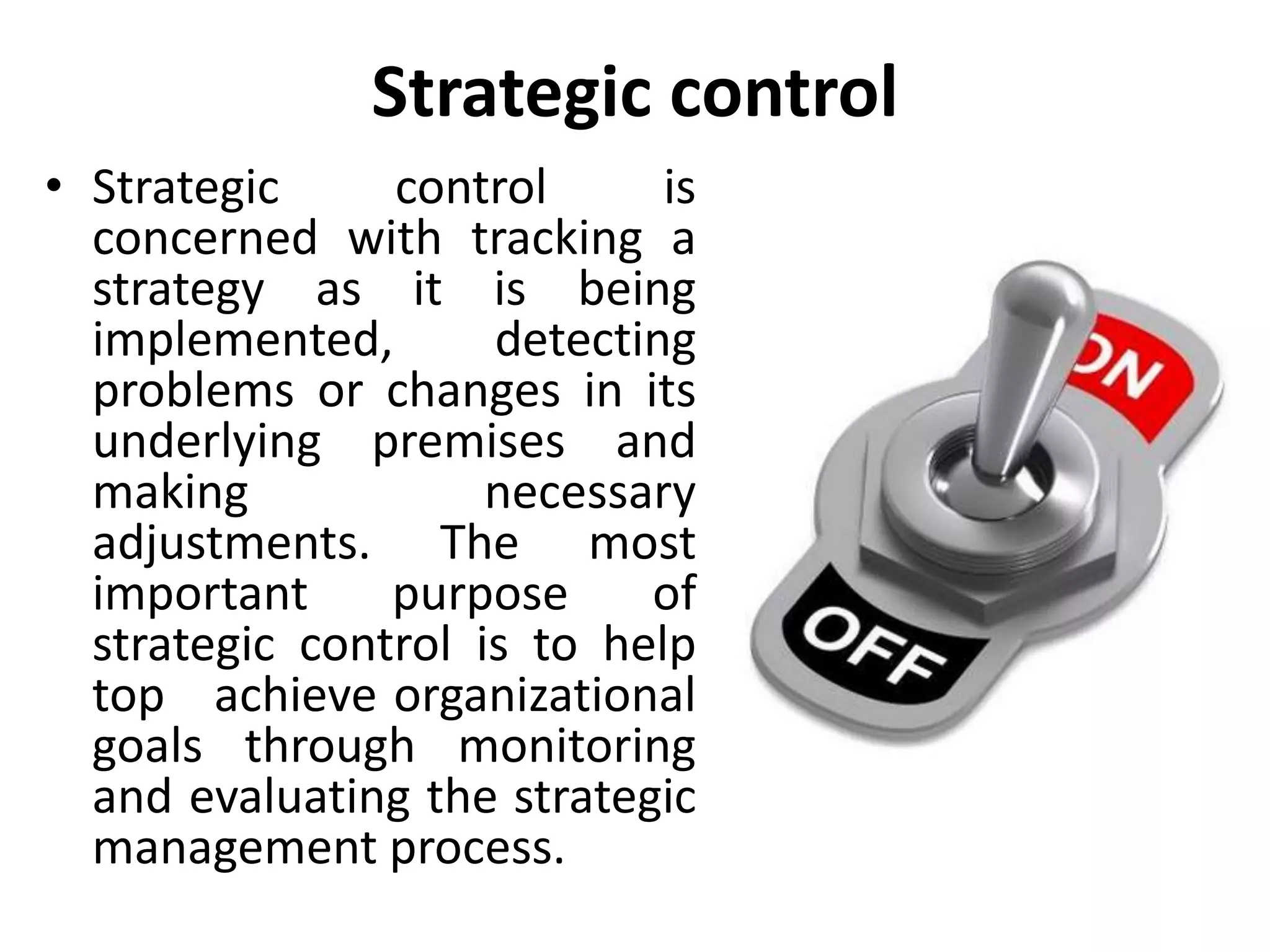 Strategic control
• Strategic control is
concerned with tracking a
strategy as it is being
implemented, detecting
problems or changes in its
underlying premises and
making necessary
adjustments. The most
important purpose of
strategic control is to help
top achieve organizational
goals through monitoring
and evaluating the strategic
management process.