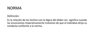 NORMA
Definición:
Es la relación de los hechos con la lógica del deber ser, significa cuando
las enunciamos imperativamente tratamos de que el individuo dirija su
conducta conforme a la norma.
 