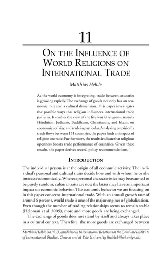 209On the Inﬂuence of World Religions on International Trade
7
11
ON THE INFLUENCE OF
WORLD RELIGIONS ON
INTERNATIONAL TRADE
Matthias Helble
As the world economy is integrating, trade between countries
is growing rapidly. The exchange of goods not only has an eco-
nomic, but also a cultural dimension. This paper investigates
the possible ways that religion inﬂuences international trade
patterns. It studies the view of the ﬁve world religions, namely
Hinduism, Judaism, Buddhism, Christianity, and Islam, on
economicactivity,andtradeinparticular.Analyzingempirically
trade ﬂows between 151 countries, the paper ﬁnds an impact of
religionontrade.Furthermore,theresultsindicatethatreligious
openness boosts trade performance of countries. Given these
results, the paper derives several policy recommendations.1
INTRODUCTION
The individual person is at the origin of all economic activity. The indi-
vidual’s personal and cultural traits decide how and with whom he or she
interactseconomically.Whereaspersonalcharacteristicsmaybeassumedto
be purely random, cultural traits are not; the latter may have an important
impact on economic behavior. The economic behavior we are focusing on
in this paper concerns international trade. With an annual growth rate of
around 6 percent, world trade is one of the major engines of globalization.
Even though the number of trading relationships seems to remain stable
(Helpman et al. 2005), more and more goods are being exchanged.
The exchange of goods does not stand by itself and always takes place
in a cultural context. Therefore, the more goods are exchanged between
MatthiasHelbleisaPh.D.candidateinInternationalRelationsattheGraduateInstitute
of International Studies, Geneva and at Yale University (helble2@hei.unige.ch).
 