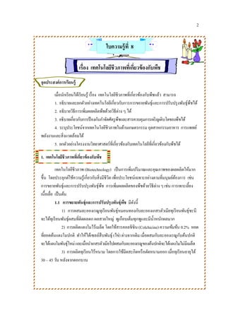 2
ใบความรู้ที่ 8
เรื่อง เทคโนโลยีชีวภาพที่เกี่ยวข้องกับพืช
จุดประสงค์การเรียนรู้
เมื่อนักเรียนได้เรียนรู้ เรื่อง เทคโนโลยีชีวภาพที่เกี่ยวข้องกับพืชแล้ว สามารถ
1. อธิบายและยกตัวอย่างเทคโนโลยีเกี่ยวกับการการขยายพันธุ์และการปรับปรุงพันธุ์พืชได้
2. อธิบายวิธีการเพิ่มผลผลิตพืชด้วยวิธีต่าง ๆ ได้
3. อธิบายเกี่ยวกับการป้ องกันกาจัดศัตรูพืชและสารควบคุมการเจริญเติบโตของพืชได้
4. ระบุประโยชน์จากเทคโนโลยีชีวภาพในด้านเกษตรกรรม อุตสาหกรรมอาหาร การแพทย์
พลังงานและสิ่งแวดล้อมได้
5. ยกตัวอย่างโครงงานวิทยาศาสตร์ที่เกี่ยวข้องกับเทคโนโลยีที่เกี่ยวข้องกับพืชได้
1. เทคโนโลยีชีวภาพที่เกี่ยวข้องกับพืช
เทคโนโลยีชีวภาพ (Biotechnology) เป็นการเพิ่มปริมาณและคุณภาพของผลผลิตให้มาก
ขึ้น โดยประยุกต์ใช้ความรู้เกี่ยวกับสิ่งมีชีวิต เพื่อประโยชน์เฉพาะอย่างตามที่มนุษย์ต้องการ เช่น
การขยายพันธุ์และการปรับปรุงพันธุ์พืช การเพิ่มผลผลิตของพืชด้วยวิธีต่าง ๆ เช่น การเพาะเลี้ยง
เนื้อเยื่อ เป็นต้น
1.1 การขยายพันธุ์และการปรับปรุงพันธุ์พืช มีดังนี้
1) การผสมละอองเรณูทุเรียนพันธุ์หมอนทองกับละอองเกสรตัวเมียทุเรียนพันธุ์ชะนี
จะได้ทุเรียนพันธุ์ผสมที่ติดผลดก ผลสวยใหญ่ พูเกือบเต็มทุกพูและมีน้าหนักผลมาก
2) การผลิตแตงโมไร้เมล็ด โดยใช้สารคอลชิซิน (Colchicine) ความเข้มข้น 0.2% หยด
ที่ยอดต้นแตงโมปกติ ทาให้ได้เซลล์สืบพันธุ์ (ไข่) ต่างจากเดิม เมื่อผสมกับละอองเรณูกับต้นปกติ
จะได้แตงโมพันธุ์ใหม่และเมื่อนาเกสรตัวเมียไปผสมกับละอองเรณูของต้นปกติจะได้แตงโมไม่มีเมล็ด
3) การผลิตทุเรียนไร้หนาม โดยการใช้มีดสะกิดหรือตัดหนามออก เมื่อทุเรียนอายุได้
30 – 45 วัน หลังจากดอกบาน
 