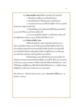 6
1.1.4 ข้อดีของพันธุ์พืช GMOs พืชที่มีการแปลงพันธุ์ มีประโยชน์ ดังนี้
1) ให้ผลผลิตตรงตามที่ต้องการและให้ผลผลิตสม่าเสมอ
2) ให้ผลผลิตได้ตลอดปี ไม่ขึ้นอยู่กับฤดูกาลและให้ผลผลิตมาก
3) สามารถต้านทานโรคและแมลงได้ดี เช่น พันธุ์ฝ้าย ข้าวโพด และมันฝรั่ง
ต้านทานแมลง พันธุ์มะละกอต้านไวรัส
4) ให้ผลผลิตที่มีคุณภาพ เช่น พันธุ์มะเขือเทศที่ได้รับยีนสุกงอมช้าเข้าไป
จะสามารถเก็บไว้ได้นานและส่งไปจาหน่ายที่ไกลๆได้
5) สามารถควบคุมให้ผลิตสารพิเศษใด ๆ มากขึ้นหรือลดการผลิตสารได้
เช่น พันธุ์ข้าวที่ลดการสร้างสาร allergen ซึ่งเป็นสารที่ทาให้เกิดอาการแพ้
1.1.5 ข้อเสียของพันธุ์พืช GMOs
สิ่งมีชีวิตแปลงพันธุ์ หรือ GMOs ถึงแม้จะมีประโยชน์อย่างมาก แต่
เนื่องจากสายพันธุ์ดังกล่าวผิดธรรมชาติ คือ มียีนแปลกปลอมที่ใส่เข้าไปที่มีแหล่งที่มาต่างกัน
เช่น อาจเป็นยีนจากจุลินทรีย์จากคนหรือจากสัตว์ที่นาไปใส่พืช ถ้ายีนนั้นนามาจากจุลินทรีย์ที่
สามารถทาให้เกิดโรคก็จะมีความเสี่ยงสูงที่จะทาให้เกิดโรคกับผู้ที่บริโภคอาหารจากพืช GMOs
นอกจากนี้อาจมีความเสี่ยงต่อการเกิดโรคภูมิแพ้และโรคมะเร็งอีกด้วย
ดังนั้นผลิตภัณฑ์จาก GMOs ที่ผลิตได้และมีการนามาจาหน่ายเพื่อการค้า
จะต้องผ่านการทดสอบความปลอดภัยทั้งในห้องปฏิบัติการและในพื้นที่ เพื่อรับรองความปลอดภัย
ทางชีวภาพ (bio-safety) ประเทศต่าง ๆ จึงได้กาหนดข้อบังคับให้ติดฉลากผลิตภัณฑ์อาหาร GMOs
ไว้ให้เห็นชัดเจน เพื่อที่ผู้บริโภคจะได้เลือกซื้อหรือไม่เลือกซื้อได้ตามต้องการ รวมทั้งมีการกาหนด
ข้อปฏิบัติในการนาพืช GMOs ผ่านเข้าและออกระหว่างประเทศด้วย
(ที่มา ปรับปรุงจาก : ศรีลักษณ์ ผลวัฒนะและคณะ. (2545). วิทยาศาสตร์ ช่วงชั้นที่ 3 (ม. 1 – 3).
นิยมวิทยา : กรุงเทพฯ)
 