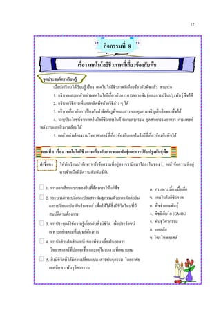 12
กิจกรรมที่ 8
เรื่อง เทคโนโลยีชีวภาพที่เกี่ยวข้องกับพืช
จุดประสงค์การเรียนรู้
เมื่อนักเรียนได้เรียนรู้ เรื่อง เทคโนโลยีชีวภาพที่เกี่ยวข้องกับพืชแล้ว สามารถ
1. อธิบายและยกตัวอย่างเทคโนโลยีเกี่ยวกับการการขยายพันธุ์และการปรับปรุงพันธุ์พืชได้
2. อธิบายวิธีการเพิ่มผลผลิตพืชด้วยวิธีต่าง ๆ ได้
3. อธิบายเกี่ยวกับการป้ องกันกาจัดศัตรูพืชและสารควบคุมการเจริญเติบโตของพืชได้
4. ระบุประโยชน์จากเทคโนโลยีชีวภาพในด้านเกษตรกรรม อุตสาหกรรมอาหาร การแพทย์
พลังงานและสิ่งแวดล้อมได้
5. ยกตัวอย่างโครงงานวิทยาศาสตร์ที่เกี่ยวข้องกับเทคโนโลยีที่เกี่ยวข้องกับพืชได้
ตอนที่ 1 เรื่อง เทคโนโลยีชีวภาพเกี่ยวกับการขยายพันธุ์และการปรับปรุงพันธุ์พืช
คาชี้แจง ให้นักเรียนนาอักษรหน้าข้อความที่อยู่ทางขวามือมาใส่ลงในช่อง  หน้าข้อความที่อยู่
ทางซ้ายมือที่มีความสัมพันธ์กัน
 1. การลอกเลียนแบบของยีนที่ต้องการให้แก่พืช
 2. กระบวนการเปลี่ยนแปลงสารพันธุกรรมด้วยการตัดต่อยีน
และเปลี่ยนแปลงยีนในเซลล์ เพื่อให้ได้สิ่งมีชีวิตใหม่ที่มี
สมบัติตามต้องการ
 3. การประยุกต์ใช้ความรู้เกี่ยวกับสิ่งมีชีวิต เพื่อประโยชน์
เฉพาะอย่างตามที่มนุษย์ต้องการ
 4. การนาส่วนใดส่วนหนึ่งของพืชมาเลี้ยงในอาหาร
วิทยาศาสตร์ที่ปลอดเชื้อ และอยู่ในสภาวะที่เหมาะสม
 5. สิ่งมีชีวิตที่ได้มีการเปลี่ยนแปลงสารพันธุกรรม โดยอาศัย
เทคนิคทางพันธุวิศวกรรม
ก. การเพาะเลี้ยงเนื้อเยื่อ
ข. เทคโนโลยีชีวภาพ
ค. พืชจาลองพันธุ์
ง. พืชจีเอ็มโอ (GMOs)
จ. พันธุวิศวกรรม
ฉ. แคลลัส
ช. โพรโทพลาสต์
 