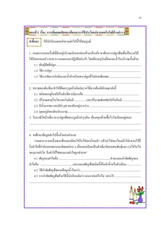 13
ตอนที่ 2 เรื่อง การเพิ่มผลผลิตของพืชและการใช้ประโยชน์จากเทคโนโลยีด้านต่าง ๆ
คาชี้แจง ให้นักเรียนตอบคาถามต่อไปนี้ให้สมบูรณ์
1. เกษตรกรคนหนึ่งมีที่ดินอยู่บริเวณเนินเขาค่อนข้างแห้งแล้ง เขาต้องการปลูกพืชเพื่อเป็นรายได้
ให้กับครอบครัว เขาควรวางแผนและปฏิบัติอย่างไร โดยต้องอนุรักษ์ดินและน้าในบริเวณนั้นด้วย
1.1 พันธุ์พืชที่ปลูก .......................................................................................................................
1.2 วิธีการปลูก ...........................................................................................................................
1.3 วิธีการจัดการกับดินและน้าสาหรับเพาะปลูกที่ไม่ค่อยเพียงพอ ............................................
.............................................................................................................................................................
2. สภาพของดินที่จะทาให้พืชตระกูลถั่วเกิดปมรากได้มากต้องมีลักษณะดังนี้
2.1 ชนิดของจุลินทรีย์ในดินที่ควรมีมากคือ .............................................................................
2.2 ปริมาณธาตุไนโตรเจนในดินมี .................และปริมาณฟอสฟอรัสในดินมี...........................
2.3 มีน้ามากพอ และมีค่า pH ของดินอยู่ระหว่าง ........................................................................
2.4 อุณหภูมิของดินประมาณ.......................................................................................................
3. ในกรณีใดบ้างที่เราควรปลูกพืชตระกูลถั่วบารุงดิน ต้องคลุกด้วยเชื้อไรโซเบียมอยู่เสมอ
.............................................................................................................................................................
.............................................................................................................................................................
4. จงศึกษาข้อมูลต่อไปนี้แล้วตอบคาถาม
“เกษตรกรรายหนึ่งเพาะฟักแตนเบียนไข่ในไข่ของไหมป่า แล้วนาไข่ของไหมป่าไปแขวนไว้ที่
กิ่งลาไยที่กาลังออกดอกและติดผลอ่อน ๆ เมื่อแตนเบียนเป็นตัวเต็มวัยจะผสมพันธุ์และวางไข่ในไข่
ของมวลลาไย จึงทาให้ไข่ของมวลลาไยถูกทาลาย”
4.1 ศัตรูของลาไยคือ ........................................................................ส่วนแมลงกาจัดศัตรูของ
ลาไยคือ ..............................................และแมลงศัตรูพืชชนิดนี้เป็นตัวห้าหรือตัวเบียน.....................
4.2 วิธีกาจัดศัตรูพืชตามข้อมูลนี้ เรียกว่า.....................................................................................
4.3 การกาจัดศัตรูพืชด้วยวิธีนี้นักเรียนคิดว่า เหมาะสมหรือไม่ อย่างไร ....................................
.............................................................................................................................................................
 