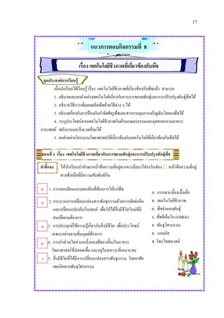 17
แนวการตอบกิจกรรมที่ 8
เรื่อง เทคโนโลยีชีวภาพที่เกี่ยวข้องกับพืช
จุดประสงค์การเรียนรู้
เมื่อนักเรียนได้เรียนรู้ เรื่อง เทคโนโลยีชีวภาพที่เกี่ยวข้องกับพืชแล้ว สามารถ
1. อธิบายและยกตัวอย่างเทคโนโลยีเกี่ยวกับการการขยายพันธุ์และการปรับปรุงพันธุ์พืชได้
2. อธิบายวิธีการเพิ่มผลผลิตพืชด้วยวิธีต่าง ๆ ได้
3. อธิบายเกี่ยวกับการป้ องกันกาจัดศัตรูพืชและสารควบคุมการเจริญเติบโตของพืชได้
4. ระบุประโยชน์จากเทคโนโลยีชีวภาพในด้านเกษตรกรรมและอุตสาหกรรมอาหาร
การแพทย์ พลังงานและสิ่งแวดล้อมได้
5. ยกตัวอย่างโครงงานวิทยาศาสตร์ที่เกี่ยวข้องกับเทคโนโลยีที่เกี่ยวข้องกับพืชได้
ตอนที่ 1 เรื่อง เทคโนโลยีชีวภาพเกี่ยวกับการขยายพันธุ์และการปรับปรุงพันธุ์พืช
คาชี้แจง ให้นักเรียนนาอักษรหน้าข้อความที่อยู่ทางขวามือมาใส่ลงในช่อง  หน้าข้อความที่อยู่
ทางซ้ายมือที่มีความสัมพันธ์กัน
1. การลอกเลียนแบบของยีนที่ต้องการให้แก่พืช
2. กระบวนการเปลี่ยนแปลงสารพันธุกรรมด้วยการตัดต่อยีน
และเปลี่ยนแปลงยีนในเซลล์ เพื่อให้ได้สิ่งมีชีวิตใหม่ที่มี
สมบัติตามต้องการ
3. การประยุกต์ใช้ความรู้เกี่ยวกับสิ่งมีชีวิต เพื่อประโยชน์
เฉพาะอย่างตามที่มนุษย์ต้องการ
4. การนาส่วนใดส่วนหนึ่งของพืชมาเลี้ยงในอาหาร
วิทยาศาสตร์ที่ปลอดเชื้อ และอยู่ในสภาวะที่เหมาะสม
5. สิ่งมีชีวิตที่ได้มีการเปลี่ยนแปลงสารพันธุกรรม โดยอาศัย
เทคนิคทางพันธุวิศวกรรม
ก. การเพาะเลี้ยงเนื้อเยื่อ
ข. เทคโนโลยีชีวภาพ
ค. พืชจาลองพันธุ์
ง. พืชจีเอ็มโอ (GMOs)
จ. พันธุวิศวกรรม
ฉ. แคลลัส
ช. โพรโทพลาสต์
ค
จ
ข
ก
ง
 