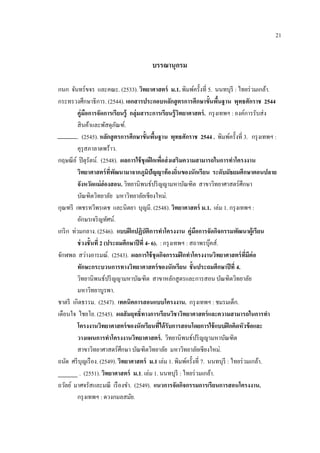 21
บรรณานุกรม
กนก จันทร์ขจร และคณะ. (2533). วิทยาศาสตร์ ม.1. พิมพ์ครั้งที่ 5. นนทบุรี : ไทยร่วมเกล้า.
กระทรวงศึกษาธิการ. (2544). เอกสารประกอบหลักสูตรการศึกษาขั้นพื้นฐาน พุทธศักราช 2544
คู่มือการจัดการเรียนรู้ กลุ่มสาระการเรียนรู้วิทยาศาสตร์. กรุงเทพฯ : องค์การรับส่ง
สินค้าและพัสดุภัณฑ์.
. (2545). หลักสูตรการศึกษาขั้นพื้นฐาน พุทธศักราช 2544 . พิมพ์ครั้งที่ 3. กรุงเทพฯ :
คุรุสภาลาดพร้าว.
กฤษณีย์ ปิตุรัตน์. (2548). ผลการใช้ชุดฝึกเพื่อส่งเสริมความสามารถในการทาโครงงาน
วิทยาศาสตร์ที่พัฒนามาจากภูมิปัญญาท้องถิ่นของนักเรียน ระดับมัธยมศึกษาตอนปลาย
จังหวัดแม่ฮ่องสอน. วิทยานิพนธ์ปริญญามหาบัณฑิต สาขาวิทยาศาสตร์ศึกษา
บัณฑิตวิทยาลัย มหาวิทยาลัยเชียงใหม่.
กุณฑรี เพชรทวีพรเดช และนิตยา บุญมี. (2548). วิทยาศาสตร์ ม.1. เล่ม 1. กรุงเทพฯ :
อักษรเจริญทัศน์.
เกริก ท่วมกลาง. (2546). แบบฝึกปฏิบัติการทาโครงงาน คู่มือการจัดกิจกรรมพัฒนาผู้เรียน
ช่วงชั้นที่ 2 (ประถมศึกษาปีที่ 4- 6). : กรุงเทพฯ : สถาพรบุ๊คส์.
จักฬพล สว่างอารมณ์. (2543). ผลการใช้ชุดกิจกรรมฝึกทาโครงงานวิทยาศาสตร์ที่มีต่อ
ทักษะกระบวนการทางวิทยาศาสตร์ของนักเรียน ชั้นประถมศึกษาปีที่ 4.
วิทยานิพนธ์ปริญญามหาบัณฑิต สาขาหลักสูตรและการสอน บัณฑิตวิทยาลัย
มหาวิทยาบูรพา.
ชาตรี เกิดธรรม. (2547). เทคนิคการสอนแบบโครงงาน. กรุงเทพฯ : ชมรมเด็ก.
เตือนใจ ไชยโย. (2545). ผลสัมฤทธิ์ทางการเรียนวิชาวิทยาศาสตร์และความสามารถในการทา
โครงงานวิทยาศาสตร์ของนักเรียนที่ได้รับการสอนโดยการใช้แบบฝึกคิดหัวข้อและ
วางแผนการทาโครงงานวิทยาศาสตร์. วิทยานิพนธ์ปริญญามหาบัณฑิต
สาขาวิทยาศาสตร์ศึกษา บัณฑิตวิทยาลัย มหาวิทยาลัยเชียงใหม่.
ถนัด ศรีบุญเรือง. (2549). วิทยาศาสตร์ ม.1 เล่ม 1. พิมพ์ครั้งที่ 7. นนทบุรี : ไทยร่วมเกล้า.
. (2551). วิทยาศาสตร์ ม.1. เล่ม 1. นนทบุรี : ไทยร่วมเกล้า.
ถวัลย์ มาศจรัสและมณี เรืองขา. (2549). แนวการจัดกิจกรรมการเรียนการสอนโครงงาน.
กรุงเทพฯ : ดวงกมลสมัย.
 