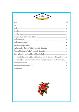 ค
สารบัญ
เรื่อง หน้า
ปก ............................................................................................................................................ ก
คานา......................................................................................................................................... ข
สารบัญ..................................................................................................................................... ค
สารบัญภาพประกอบ..................................................................................................................ง
ส่วนประกอบของชุดกิจกรรมการเรียนรู้ ...................................................................................... จ
คาชี้แจงสาหรับครู .....................................................................................................................ฉ
คาชี้แจงสาหรับนักเรียน..................................................................................................................ช
แผนผังการจัดกลุ่มการเรียน........................................................................................................... ซ
ชุดกิจกรรมที่ 8 เรื่อง เทคโนโลยีชีวภาพที่เกี่ยวข้องกับพืช......................................................1
ใบความรู้ที่ 8 เรื่อง เทคโนโลยีชีวภาพที่เกี่ยวข้องกับพืช...............................................................2
กิจกรรมที่ 8 เรื่อง เทคโนโลยีชีวภาพที่เกี่ยวข้องกับพืช..............................................................13
ตอนที่1เรื่องเทคโนโลยีชีวภาพที่เกี่ยวกับการขยายพันธุ์พืชและการปรับปรุงพันธุ์พืช...13
ตอนที่ 2 เรื่อง การเพิ่มผลผลิตของพืชและการใช้ประโยชน์จากเทคโนโลยีด้านต่าง ๆ....14
แนวการตอบกิจกรรมที่ 8...............................................................................................................17
เกณฑ์การให้คะแนนกิจกรรมที่ 8..................................................................................................20
บรรณานุกรม..................................................................................................................................21
 