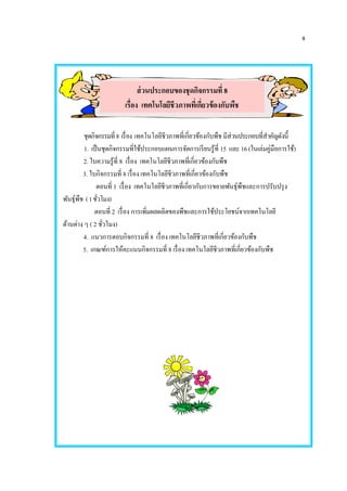 จ
ชุดกิจกรรมที่8 เรื่อง เทคโนโลยีชีวภาพที่เกี่ยวข้องกับพืช มีส่วนประกอบที่สาคัญดังนี้
1. เป็นชุดกิจกรรมที่ใช้ประกอบแผนการจัดการเรียนรู้ที่ 15 และ 16(ในเล่มคู่มือการใช้)
2. ใบความรู้ที่ 8 เรื่อง เทคโนโลยีชีวภาพที่เกี่ยวข้องกับพืช
3. ใบกิจกรรมที่ 8 เรื่อง เทคโนโลยีชีวภาพที่เกี่ยวข้องกับพืช
ตอนที่ 1 เรื่อง เทคโนโลยีชีวภาพที่เกี่ยวกับการขยายพันธุ์พืชและการปรับปรุง
พันธุ์พืช (1ชั่วโมง)
ตอนที่ 2 เรื่อง การเพิ่มผลผลิตของพืชและการใช้ประโยชน์จากเทคโนโลยี
ด้านต่าง ๆ ( 2 ชั่วโมง)
4. แนวการตอบกิจกรรมที่ 8 เรื่อง เทคโนโลยีชีวภาพที่เกี่ยวข้องกับพืช
5. เกณฑ์การให้คะแนนกิจกรรมที่ 8 เรื่อง เทคโนโลยีชีวภาพที่เกี่ยวข้องกับพืช
ส่วนประกอบของชุดกิจกรรมที่ 8
เรื่อง เทคโนโลยีชีวภาพที่เกี่ยวข้องกับพืช
 