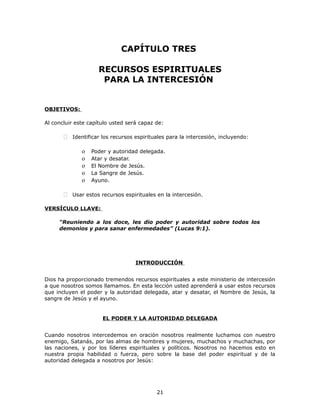 CAPÍTULO TRES
RECURSOS ESPIRITUALES
PARA LA INTERCESIÓN
OBJETIVOS:
Al concluir este capítulo usted será capaz de:
 Identificar los recursos espirituales para la intercesión, incluyendo:
o Poder y autoridad delegada.
o Atar y desatar.
o El Nombre de Jesús.
o La Sangre de Jesús.
o Ayuno.
 Usar estos recursos espirituales en la intercesión.
VERSÍCULO LLAVE:
“Reuniendo a los doce, les dio poder y autoridad sobre todos los
demonios y para sanar enfermedades” (Lucas 9:1).
INTRODUCCIÓN
Dios ha proporcionado tremendos recursos espirituales a este ministerio de intercesión
a que nosotros somos llamamos. En esta lección usted aprenderá a usar estos recursos
que incluyen el poder y la autoridad delegada, atar y desatar, el Nombre de Jesús, la
sangre de Jesús y el ayuno.
EL PODER Y LA AUTORIDAD DELEGADA
Cuando nosotros intercedemos en oración nosotros realmente luchamos con nuestro
enemigo, Satanás, por las almas de hombres y mujeres, muchachos y muchachas, por
las naciones, y por los líderes espirituales y políticos. Nosotros no hacemos esto en
nuestra propia habilidad o fuerza, pero sobre la base del poder espiritual y de la
autoridad delegada a nosotros por Jesús:
21
 