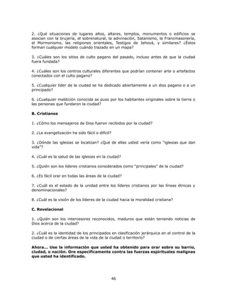 2. ¿Qué situaciones de lugares altos, altares, templos, monumentos o edificios se
asocian con la brujería, el sobrenatural, la adivinación, Satanismo, la Francmasonería,
el Mormonismo, las religiones orientales, Testigos de Jehová, y similares? ¿Éstos
forman cualquier modelo cuándo trazado en un mapa?
3. ¿Cuáles son los sitios de culto pagano del pasado, incluso antes de que la ciudad
fuera fundada?
4. ¿Cuáles son los centros culturales diferentes que podrían contener arte o artefactos
conectados con el culto pagano?
5. ¿Cualquier líder de la ciudad se ha dedicado abiertamente a un dios pagano o a un
principado?
6. ¿Cualquier maldición conocida se puso por los habitantes originales sobre la tierra o
las personas que fundaron la ciudad?
B. Cristianos
1. ¿Cómo los mensajeros de Dios fueron recibidos por la ciudad?
2. ¿La evangelización ha sido fácil o difícil?
3. ¿Dónde las iglesias se localizan? ¿Qué de ellas usted vería como “iglesias que dan
vida”?
4. ¿Cuál es la salud de las iglesias en la ciudad?
5. ¿Quién son los líderes cristianos considerados como “principales” de la ciudad?
6. ¿Es fácil orar en todas las áreas de la ciudad?
7. ¿Cuál es el estado de la unidad entre los líderes cristianos por las líneas étnicas y
denominacionales?
8. ¿Cuál es la visión de los líderes de la ciudad hacia la moralidad cristiana?
C. Revelacional
1. ¿Quién son los intercesores reconocidos, maduros que están teniendo noticias de
Dios acerca de la ciudad?
2. ¿Cuál es la identidad de los principados en clasificación jerárquica en el control de la
ciudad o de ciertas áreas de la vida de la ciudad o territorio?
Ahora... Use la información que usted ha obtenido para orar sobre su barrio,
ciudad, o nación. Ore específicamente contra las fuerzas espirituales malignas
que usted ha identificado.
46
 