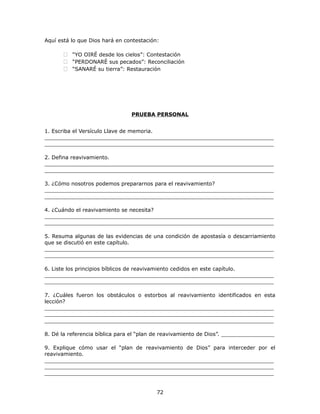 Aquí está lo que Dios hará en contestación:
 “YO OIRÉ desde los cielos”: Contestación
 “PERDONARÉ sus pecados”: Reconciliación
 “SANARÉ su tierra”: Restauración
PRUEBA PERSONAL
1. Escriba el Versículo Llave de memoria.
_____________________________________________________________________
_____________________________________________________________________
2. Defina reavivamiento.
_____________________________________________________________________
_____________________________________________________________________
3. ¿Cómo nosotros podemos prepararnos para el reavivamiento?
_____________________________________________________________________
_____________________________________________________________________
4. ¿Cuándo el reavivamiento se necesita?
_____________________________________________________________________
_____________________________________________________________________
5. Resuma algunas de las evidencias de una condición de apostasía o descarriamiento
que se discutió en este capítulo.
_____________________________________________________________________
_____________________________________________________________________
6. Liste los principios bíblicos de reavivamiento cedidos en este capítulo.
_____________________________________________________________________
_____________________________________________________________________
7. ¿Cuáles fueron los obstáculos o estorbos al reavivamiento identificados en esta
lección?
_____________________________________________________________________
_____________________________________________________________________
_____________________________________________________________________
8. Dé la referencia bíblica para el “plan de reavivamiento de Dios”. ________________
9. Explique cómo usar el “plan de reavivamiento de Dios” para interceder por el
reavivamiento.
_____________________________________________________________________
_____________________________________________________________________
_____________________________________________________________________
72
 