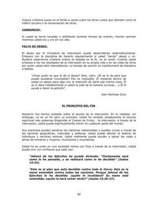 música cristiana suave en el fondo a veces cubre los otros ruidos que distraen como el
tráfico cercano o la conversación de otros.
CANSANCIO:
Si usted se torna cansado o soñoliento durante tiempo de oración, intente caminar
mientras usted ora u ore en voz alta.
FALTA DE DESEO:
El deseo por el ministerio de intercesión puede desarrollarse sistemáticamente.
Empieza con la disciplina de hacerlo regularmente si usted “siente” deseo o no.
Nuestra experiencia cristiana entera es basada en la fe, no en sentir. Cuando usted
empieza a ver los resultados de la intercesión en su propia vida y en las vidas de otros
por quien usted está intercediendo, su tiempo de oración se transformará de disciplina
a deleite.
"¿Pues quién es que le da el deseo? Dios, claro. ¿Él se lo da para que
pueda quedarse incumplido? Eso es imposible. Él implanta dentro de
usted un deseo para algo con la intención de darle esa misma cosa; Él
se lo dará infaliblemente si usted lo pide de la manera correcta... y Él le
ayuda a hacer la petición".
Jean-Nicholas Grou
EL PRINCIPIO DEL FIN
Nosotros nos hemos acabado sobre el asunto de la intercesión. En la realidad, sin
embargo, no es un fin pero un principio. Usted ha recibido simplemente el recurso
espiritual más poderoso disponible al Cuerpo de Cristo... la intercesión. A través de la
intercesión, usted puede espiritualmente entrar en cualquier parte del mundo.
Sus oraciones pueden penetrar las naciones inalcanzadas y pueden cruzar a través de
las barreras geográficas, culturales y políticas. Usted puede afectar el destino de
individuos y naciones enteras. Usted realmente puede ayudar a salvar las vidas y
almas de hombres y mujeres, muchachos y muchachas.
Usted ha se unido en una sociedad íntima con Dios a través de la intercesión. Usted
puede orar con confianza que sabe eso:
“Jehová de los Ejércitos ha jurado diciendo: "Ciertamente será
como lo he pensado, y se realizará como lo he decidido” (Isaías
15:24).
“Este es el plan que está decidido contra toda la tierra; ésta es la
mano extendida contra todas las naciones. Porque Jehová de los
Ejércitos lo ha decidido; ¿quién lo invalidará? Su mano está
extendida; ¿quién la hará volver atrás?” (Isaías 15:26-27).
82
 