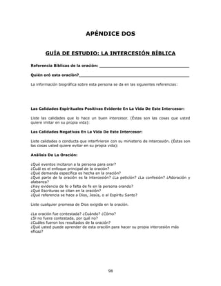 APÉNDICE DOS
GUÍA DE ESTUDIO: LA INTERCESIÓN BÍBLICA
Referencia Bíblicas de la oración: ___________________________________
Quién oró esta oración?___________________________________________
La información biográfica sobre esta persona se da en las siguientes referencias:
Las Calidades Espirituales Positivas Evidente En La Vida De Este Intercesor:
Liste las calidades que lo hace un buen intercesor. (Éstas son las cosas que usted
quiere imitar en su propia vida):
Las Calidades Negativas En La Vida De Este Intercesor:
Liste calidades o conducta que interfirieron con su ministerio de intercesión. (Éstas son
las cosas usted quiere evitar en su propia vida):
Análisis De La Oración:
¿Qué eventos incitaron a la persona para orar?
¿Cuál es el enfoque principal de la oración?
¿Qué demanda específica es hecha en la oración?
¿Qué parte de la oración es la intercesión? ¿La petición? ¿La confesión? ¿Adoración y
alabanza?
¿Hay evidencia de fe o falta de fe en la persona orando?
¿Qué Escrituras se citan en la oración?
¿Qué referencia se hace a Dios, Jesús, o al Espíritu Santo?
Liste cualquier promesa de Dios exigida en la oración.
¿La oración fue contestada? ¿Cuándo? ¿Cómo?
¿Si no fuera contestada, por qué no?
¿Cuáles fueron los resultados de la oración?
¿Qué usted puede aprender de esta oración para hacer su propia intercesión más
eficaz?
98
 