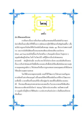 บทที่ 1
ประวัติของดนตรีสากล
การสืบสาวเรื่องราวเกี่ยวกับความเป็นมาของดนตรีตั้งแต่สมัยโบราณมา
นับว่าเป็นเรื่องยากที่จะให้ได้เรื่องราว สมัยของการรู้จักใช้อักษรหรือสัญลักษณ์อื่น ๆ พึ่ง
จะมีปรากฏและเริ่มนิยมใช้กันในสมัยเริ่มต้นของยุค Middle age คือระหว่างศตวรรษที่
5-6 และการบันทึกมีเพียงเครื่องหมายแสดงเพียงระดับของเสียง และจังหวะ
(Pitch and Time) ดนตรีเกิดขึ้นมาในโลกพร้อม ๆ กับมนุษย์เรานั่นเอง ในยุคแรก ๆ
มนุษย์อาศัยอยู่ในป่าดง ในถ้า ในโพรงไม้ แต่ก็รู้จักการร้องราทาเพลงตาม
ธรรมชาติ เช่นรู้จักปรบมือ เคาะหิน เคาะไม้เป่าปาก เป่าเขา และเปล่งเสียงร้องตาม
เรื่อง การร้องราทาเพลงทาไปเพื่ออ้อนวอนพระเจ้าเพื่อช่วยให้ตนพ้นภัยบันดาลความสุข
ความอุดมสมบูรณ์ต่าง ๆ ให้แก่ตนหรือเป็นการบูชาแสดงความขอบคุณพระเจ้าที่บันดาล
ให้ตนมีความสุขความสบาย
โลกได้ผ่านหลายยุคหลายสมัย ดนตรีได้วิวัฒนาการไปตามความเจริญและ
ความคิดสร้างสรรค์ของมนุษย์ เครื่องดนตรีที่เคยใช้ในสมัยเริ่มแรกก็มีการวิวัฒนาการ
มาเป็นขั้น ๆ กลายเป็นเครื่องดนตรีที่เราเห็นอยู่ทุกวัน เพลงที่ร้องเพื่ออ้อนวอนพระ
เจ้า ก็กลายมาเป็นเพลงสวดทางศาสนาและเพลงร้อง ในระยะแรกดนตรีมีเพียงเสียง
เดียวและแนวเดียวเท่านั้นเรียกว่า Melody ไม่มีการประสานเสียง จนถึงศตวรรษที่
12 มนุษย์เราเริ่มรู้จักการใช้เสียงต่าง ๆ มาประสานกันอย่างง่าย ๆ เกิดเป็นดนตรีหลาย
เสียงขึ้นมา

6
 