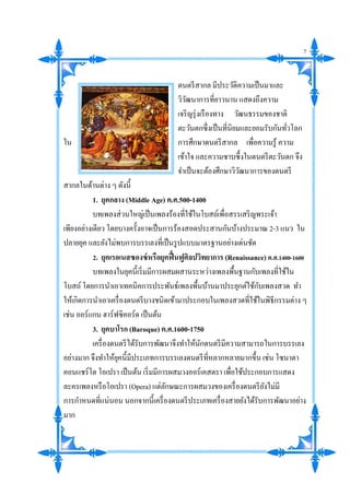 ดนตรีสากล มีประวัติความเป็นมาและ
วิวัฒนาการที่ยาวนาน แสดงถึงความ
เจริญรุ่งเรืองทาง วัฒนธรรมของชาติ
ตะวันตกซึ่งเป็นที่นิยมและยอมรับกันทั่วโลก
ใน การศึกษาดนตรีสากล เพื่อความรู้ ความ
เข้าใจ และความซาบซึ้งในดนตรีตะวันตก จึง
จาเป็นจะต้องศึกษาวิวัฒนาการของดนตรี
สากลในด้านต่าง ๆ ดังนี้
1. ยุคกลาง (Middle Age) ค.ศ.500-1400
บทเพลงส่วนใหญ่เป็นเพลงร้องที่ใช้ในโบสถ์เพื่อสรรเสริญพระเจ้า
เพียงอย่างเดียว โดยบางครั้งอาจเป็นการร้องสอดประสานกันบ้างประมาณ 2-3 แนว ใน
ปลายยุค และยังไม่พบการบรรเลงที่เป็นรูปแบบมาตรฐานอย่างเด่นชัด
2. ยุคเรอเนสซองซ์หรือยุคฟื้นฟูศิลปวิทยาการ (Renaissance) ค.ศ.1400-1600
บทเพลงในยุคนี้เริ่มมีการผสมผสานระหว่างเพลงพื้นฐานกับเพลงที่ใช้ใน
โบสถ์โดยการนาเอาเทคนิคการประพันธ์เพลงพื้นบ้านมาประยุกต์ใช้กับเพลงสวด ทา
ให้เกิดการนาเอาเครื่องดนตรีบางชนิดเข้ามาประกอบในเพลงสวดที่ใช้ในพิธีกรรมต่าง ๆ
เช่น ออร์แกน ฮาร์ฟซิคอร์ด เป็นต้น
3. ยุคบาโรก (Baroque) ค.ศ.1600-1750
เครื่องดนตรีได้รับการพัฒนาจึงทาให้นักดนตรีมีความสามารถในการบรรเลง
อย่างมาก จึงทาให้ยุคนี้มีประเภทการบรรเลงดนตรีที่หลากหลายมากขึ้น เช่น โซนาตา
คอนแชร์โต โอเปรา เป็นต้น เริ่มมีการผสมวงออร์เคสตรา เพื่อใช้ประกอบการแสดง
ละครเพลงหรือโอเปรา (Opera) แต่ลักษณะการผสมวงของเครื่องดนตรียังไม่มี
การกาหนดที่แน่นอน นอกจากนี้เครื่องดนตรีประเภทเครื่องสายยังได้รับการพัฒนาอย่าง
มาก
7
 