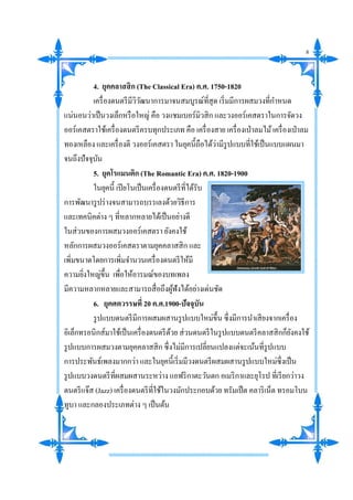 4. ยุคคลาสสิก (The Classical Era) ค.ศ. 1750-1820
เครื่องดนตรีมีวิวัฒนาการมาจนสมบูรณ์ที่สุด เริ่มมีการผสมวงที่กาหนด
แน่นอนว่าเป็นวงเล็กหรือใหญ่ คือ วงแชมเบอร์มิวสิก และวงออร์เคสตราในการจัดวง
ออร์เคสตราใช้เครื่องดนตรีครบทุกประเภท คือ เครื่องสาย เครื่องเป่าลมไม้เครื่องเป่าลม
ทองเหลือง และเครื่องตี วงออร์เคสตรา ในยุคนี้ถือได้ว่ามีรูปแบบที่ใช้เป็นแบบแผนมา
จนถึงปัจจุบัน
5. ยุคโรแมนติก (The Romantic Era) ค.ศ. 1820-1900
ในยุคนี้ เปียโนเป็นเครื่องดนตรีที่ได้รับ
การพัฒนารูปร่างจนสามารถบรรเลงด้วยวิธีการ
และเทคนิคต่าง ๆ ที่หลากหลายได้เป็นอย่างดี
ในส่วนของการผสมวงออร์เคสตรา ยังคงใช้
หลักการผสมวงออร์เคสตราตามยุคคลาสสิก และ
เพิ่มขนาดโดยการเพิ่มจานวนเครื่องดนตรีให้มี
ความยิ่งใหญ่ขึ้น เพื่อให้อารมณ์ของบทเพลง
มีความหลากหลายและสามารถสื่อถึงผู้ฟังได้อย่างเด่นชัด
6. ยุคศตวรรษที่ 20 ค.ศ.1900-ปัจจุบัน
รูปแบบดนตรีมีการผสมผสานรูปแบบใหม่ขึ้น ซึ่งมีการนาเสียงจากเครื่อง
อิเล็กทรอนิกส์มาใช้เป็นเครื่องดนตรีด้วย ส่วนดนตรีในรูปแบบดนตรีคลาสสิกก็ยังคงใช้
รูปแบบการผสมวงตามยุคคลาสสิก ซึ่งไม่มีการเปลี่ยนแปลงแต่จะเน้นที่รูปแบบ
การประพันธ์เพลงมากกว่า และในยุคนี้เริ่มมีวงดนตรีผสมผสานรูปแบบใหม่ซึ่งเป็น
รูปแบบวงดนตรีที่ผสมผสานระหว่าง แอฟริกาตะวันตก อเมริกาและยุโรป ที่เรียกว่าวง
ดนตรีแจ๊ส (Jazz) เครื่องดนตรีที่ใช้ในวงมักประกอบด้วย ทรัมเป็ต คลาริเน็ต ทรอมโบน
ทูบา และกลองประเภทต่าง ๆ เป็นต้น
8
 