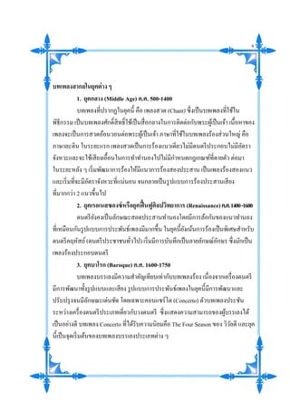 บทเพลงสากลในยุคต่าง ๆ
1. ยุคกลาง (Middle Age) ค.ศ. 500-1400
บทเพลงที่ปรากฏในยุคนี้ คือ เพลงสวด (Chant) ซึ่งเป็นบทเพลงที่ใช้ใน
พิธีกรรม เป็นบทเพลงศักดิ์สิทธิ์ใช้เป็นสื่อกลางในการติดต่อกับพระผู้เป็นเจ้า เนื้อหาของ
เพลงจะเป็นการสวดอ้อนวอนต่อพระผู้เป็นเจ้า ภาษาที่ใช้ในบทเพลงร้องส่วนใหญ่ คือ
ภาษาละติน ในระยะแรก เพลงสวดเป็นการร้องแนวเดียวไม่มีดนตรีประกอบไม่มีอัตรา
จังหวะและจะใช้เสียงเอื้อนในการทาทานองไปไม่มีกาหนดกฎเกณฑ์ที่ตายตัว ต่อมา
ในระยะหลัง ๆ เริ่มพัฒนาการร้องให้มีแนวการร้องสองประสาน เป็นเพลงร้องสองแนว
และเริ่มที่จะมีอัตราจังหวะที่แน่นอน จนกลายเป็นรูปแบบการร้องประสานเสียง
ที่มากกว่า 2 แนวขึ้นไป
2. ยุคเรอเนสซองซ์หรือยุคฟื้นฟูศิลปวิทยาการ (Renaissance)ค.ศ.1400-1600
ดนตรียังคงเป็นลักษณะสอดประสานทานองโดยมีการล้อกันของแนวทานอง
ที่เหมือนกันรูปแบบการประพันธ์เพลงมีมากขึ้น ในยุคนี้ยังเน้นการร้องเป็นพิเศษสาหรับ
ดนตรีคฤหัสถ์(ดนตรีประชาชนทั่วไป) เริ่มมีการบันทึกเป็นลายลักษณ์อักษร ซึ่งมักเป็น
เพลงร้องประกอบดนตรี
3. ยุคบาโรก (Baroque) ค.ศ. 1600-1750
บทเพลงบรรเลงมีความสาคัญเทียบเท่ากับบทเพลงร้อง เนื่องจากเครื่องดนตรี
มีการพัฒนาทั้งรูปแบบและเสียง รูปแบบการประพันธ์เพลงในยุคนี้มีการพัฒนาและ
ปรับปรุงจนมีลักษณะเด่นชัด โดยเฉพาะคอนแชร์โต (Concerto) ตัวบทเพลงประชัน
ระหว่างเครื่องดนตรีประเภทเดี่ยวกับวงดนตรี ซึ่งแสดงความสามารถของผู้บรรเลงได้
เป็นอย่างดี บทเพลง Concerto ที่ได้รับความนิยมคือ The Four Season ของ วิวัลดี และยุค
นี้เป็นจุดเริ่มต้นของบทเพลงบรรเลงประเภทต่าง ๆ
9
 