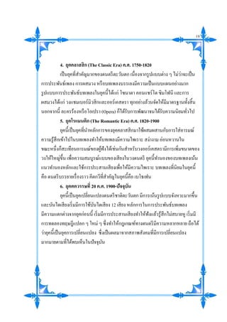 4. ยุคคลาสสิก (The Classic Era) ค.ศ. 1750-1820
เป็นยุคที่สาคัญมากของดนตรีตะวันตก เนื่องจากรูปแบบต่าง ๆ ไม่ว่าจะเป็น
การประพันธ์เพลง การผสมวง หรือบทเพลงบรรเลงมีความเป็นแบบแผนอย่างมาก
รูปแบบการประพันธ์บทเพลงในยุคนี้ได้แก่ โซนาตา คอนแชร์โต ซิมโฟนี และการ
ผสมวงได้แก่ วงแชมเบอร์มิวสิกและออร์เคสตรา ทุกอย่างล้วนจัดให้มีมาตรฐานทั้งสิ้น
นอกจากนี้ ละครร้องหรือโอเปรา (Opera) ก็ได้รับการพัฒนาจนได้รับความนิยมทั่วไป
5. ยุคโรแมนติก (The Romantic Era) ค.ศ. 1820-1900
ยุคนี้เป็นยุคที่นาหลักการของยุคคลาสสิกมาใช้ผสมผสานกับการใส่อารมณ์
ความรู้สึกเข้าไปในบทเพลงทาให้บทเพลงมีความไพเราะ สง่างาม อ่อนหวานใน
ขณะหนึ่งก็สะเทือนอารมณ์ของผู้ฟังได้เช่นกันสาหรับวงออร์เคสตรามีการเพิ่มขนาดของ
วงให้ใหญ่ขึ้น เพื่อความสมบูรณ์แบบของเสียงในวงดนตรี ยุคนี้ทานองของบทเพลงเน้น
แนวทานองหลักและใช้การประสานเสียงเพื่อให้มีความไพเราะ บทเพลงที่นิยมในยุคนี้
คือ ดนตรีบรรยายเรื่องราว คีตกวีที่สาคัญในยุคนี้คือ เบโธเฟน
6. ยุคศตวรรษที่ 20 ค.ศ. 1900-ปัจจุบัน
ยุคนี้เป็นยุคเปลี่ยนแปลงดนตรีชาติตะวันตก มีการเน้นรูปแบบจังหวะมากขึ้น
และบันไดเสียงเริ่มมีการใช้บันไดเสียง 12 เสียง หลักการในการประพันธ์บทเพลง
มีความแตกต่างจากยุคก่อนนี้ เริ่มมีการประสานเสียงทาให้ฟังแล้วรู้สึกไม่สบายหู เริ่มมี
การทดลองทฤษฎีแปลก ๆ ใหม่ ๆ ซึ่งทาให้กฎเกณฑ์ทางดนตรีมีความหลากหลาย ถือได้
ว่ายุคนี้เป็นยุคการเปลี่ยนแปลง ซึ่งเป็นผลมาจากสภาพสังคมที่มีการเปลี่ยนแปลง
มากมายตามที่ได้พบเห็นในปัจจุบัน
10
 