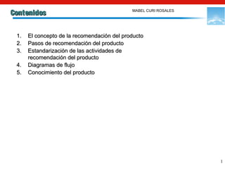 1
ContenidosContenidos
1.1. El concepto de la recomendación del productoEl concepto de la recomendación del producto
2.2. Pasos de recomendación del productoPasos de recomendación del producto
3.3. Estandarización de las actividades deEstandarización de las actividades de
recomendación del productorecomendación del producto
4.4. Diagramas de flujoDiagramas de flujo
5.5. Conocimiento del productoConocimiento del producto
MABEL CURI ROSALES
 