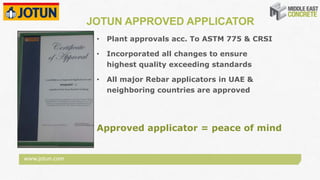 www.jotun.com
JOTUN APPROVED APPLICATOR
• Plant approvals acc. To ASTM 775 & CRSI
• Incorporated all changes to ensure
highest quality exceeding standards
• All major Rebar applicators in UAE &
neighboring countries are approved
Approved applicator = peace of mind
 