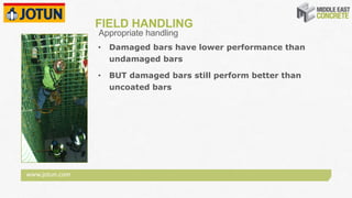 www.jotun.com
FIELD HANDLING
• Damaged bars have lower performance than
undamaged bars
• BUT damaged bars still perform better than
uncoated bars
Appropriate handling
 