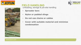 www.jotun.com
FIELD HANDLING
• Spreader bars
• Nylon or padded slings
• Do not use chains or cables
• Cover with suitable material and minimize
condensation
Unloading, storage & job-site handling
 