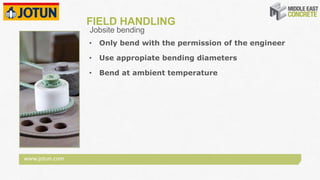 www.jotun.com
FIELD HANDLING
• Only bend with the permission of the engineer
• Use appropiate bending diameters
• Bend at ambient temperature
Jobsite bending
 