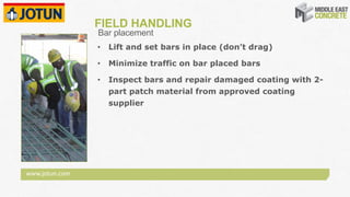 www.jotun.com
FIELD HANDLING
• Lift and set bars in place (don’t drag)
• Minimize traffic on bar placed bars
• Inspect bars and repair damaged coating with 2-
part patch material from approved coating
supplier
Bar placement
 