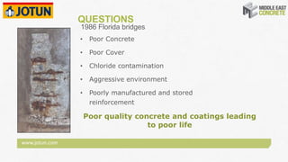 www.jotun.com
QUESTIONS
1986 Florida bridges
Poor quality concrete and coatings leading
to poor life
• Poor Concrete
• Poor Cover
• Chloride contamination
• Aggressive environment
• Poorly manufactured and stored
reinforcement
 