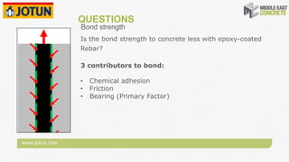 www.jotun.com
QUESTIONS
Bond strength
Is the bond strength to concrete less with epoxy-coated
Rebar?
3 contributors to bond:
• Chemical adhesion
• Friction
• Bearing (Primary Factor)
 