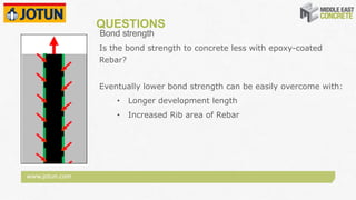www.jotun.com
QUESTIONS
Bond strength
Is the bond strength to concrete less with epoxy-coated
Rebar?
Eventually lower bond strength can be easily overcome with:
• Longer development length
• Increased Rib area of Rebar
 