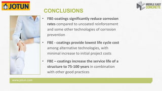 www.jotun.com
CONCLUSIONS
• FBE‐coatings significantly reduce corrosion 
rates compared to uncoated reinforcement 
and some other technologies of corrosion 
prevention
• FBE ‐ coatings provide lowest life cycle cost 
among alternative technologies, with 
minimal increase to initial project costs
• FBE – coatings increase the service life of a 
structure to 75‐100 years in combination 
with other good practices
 