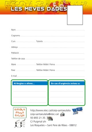 Nom
Cognoms
Curs Tutor/a
Adreça
Població
Telèfon de casa
Mare Telèfon Mòbil / Feina
Pare Telèfon Mòbil / Feina
E-mail
Al·lèrgies o altres… En cas d’urgència aviseu a:
http://www.xtec.cat/ceip-santaeulalia
ceip-santaeulalia@xtec.cat
93 893 21 35
C/ Puigmal s/n
Les Roquetes – Sant Pere de Ribes - 08812
 
