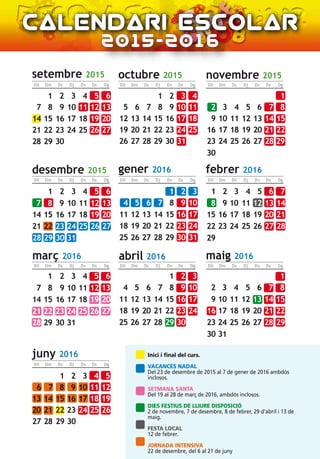 2015-2016
Inici i final del curs.
VACANCES NADAL
Del 23 de desembre de 2015 al 7 de gener de 2016 ambdós
inclosos.
SETMANA SANTA
Del 19 al 28 de març de 2016, ambdós inclosos.
DIES FESTIUS DE LLIURE DISPOSICIÓ
2 de novembre, 7 de desembre, 8 de febrer, 29 d’abril i 13 de
maig.
FESTA LOCAL
12 de febrer.
JORNADA INTENSIVA
22 de desembre, del 6 al 21 de juny
setembre 2015
Dm Dc DjDll Dv Ds Dg
octubre 2015 novembre 2015
desembre 2015 gener 2016 febrer 2016
març 2016 abril 2016 maig 2016
Dm Dc DjDll Dv Ds Dg Dm Dc DjDll Dv Ds Dg
Dm Dc DjDll Dv Ds Dg Dm Dc DjDll Dv Ds Dg Dm Dc DjDll Dv Ds Dg
Dm Dc DjDll Dv Ds Dg Dm Dc DjDll Dv Ds Dg Dm Dc DjDll Dv Ds Dg
juny 2016
Dm Dc DjDll Dv Ds Dg
8 9 10 11 12 13
15 16 17 18 19 20
22 23 24 25 26 27
29 30
654321
7
14
21
28
7 8 9 10 11
14 15 16 17 18
21 22 23 24 25
28 29 30 31
4321
5 6
12 13
19 20
26 27
4 5 6 7 8
11 12 13 14 15
18 19 20 21 22
25 26 27 28
1
29
2 3
9 10
16 17
23 24
30
2 3 4 5 6
9 10 11 12 13
16 17 18 19 20
23 24 25 26 27
30 31
1
8
15
22
29
7
14
21
28
7 8 9 10
14 15 16 17
21 22 23 24
28 29 30 31
321
6
13
20
27
5
12
19
26
4
11
18
25
4 5 6 7
11 12 13 14
18 19 20 21
25 26 27 28
3
10
17
24
2
9
16
23
1
8
15
22
29
3 4 5 6
10 11 12 13
17 18 19 20
24 25 26 27
31
2
9
16
23
30
1
8
15
22
29
7
14
21
28
7 8 9 10
14 15 16 17
21 22 23 24
28 29 30
321
6
13
20
27
5
12
19
26
4
11
18
25
1
5 6 7 8
12 13 14 15
19 20 21 22
26 27 28 29
4
11
18
25
3
10
17
24
31
2
9
16
23
30
2 3 4 5
9 10 11 12
16 17 18 19
23 24 25 26
30
1
8
15
22
29
7
14
21
28
6
13
20
27
 