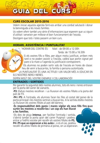 CURS ESCOLAR 2015-2016
Volem iniciar aquesta agenda fent-vos arribar una cordial salutació i donar
la benvinguda a les noves famílies.
Us volem oferir també una sèrie d’informacions que esperem que us siguin
d’utilitat i serveixin per millorar el bon funcionament de l’escola.
Desitgem que tots i totes passem un bon curs.
HORARI, ASSISTÈNCIA I PUNTUALITAT
’HORARI DEL CENTRE ÉS: Matí : de 09:00 a 12:30h
Tarda: de 15:00 a 16:30h
Si els vostres fills o filles, per algun motiu justificat, arriben més
tard o no poden assistir a l’escola, caldrà que portin signat pel
pare o la mare a l’agenda la justificació corresponent.
Els alumnes no poden sortir sols de l'escola en hores de classe:
heu de venir a buscar-los, la família o persona autoritzada.
LA PUNTUALITAT ÉS UNA ACTITUD I UN VALOR MÉS A EDUCAR EN
ELS NOSTRES NENS I NENES.
DEPÈN MOLT DEL VOSTRE EXEMPLE I COL·LABORACIÓ!
ENTRADES I SORTIDES
Per garantir la seguretat dels nostres alumnes, tots els nens i nenes entraran
per la porta del carrer de vianants.
·P3: Els/Les mestres recolliran i us lliuraran els vostres fills/es a la porta del
pati de P3.
·P4 i P5: A l’entrada, els alumnes faran les files al costat del porxo de la
porta principal i les mestres sortiran a buscar-los. A la sortida els/les mestres
us lliuraran els vostres fills/es al pati del darrera.
·És responsabilitat dels pares i mares vigilar els seus fills fins que
surtin les mestres a recollir-los i un cop els han lliurat
a les famílies.
·Els dies de pluja intensa, per facilitar l'entrada i sortida,
s’obrirà també la porta gran del carrer Puigmal i podreu
entrar a l'edifici escolar per recollir els vostres fills/es de P3,
P4 i P5 que us esperaran a les aules i, si és el cas, podreu
recollir els altres fills/es de primària al porxo, on us esperaran.
Guia del Curs
 