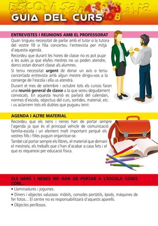 Guia del Curs
ENTREVISTES I REUNIONS AMB EL PROFESSORAT
Quan tingueu necessitat de parlar amb el tutor o la tutora
del vostre fill o filla concerteu l’entrevista per mitjà
d’aquesta agenda.
Recordeu que durant les hores de classe no es pot pujar
a les aules ja que els/les mestres no us poden atendre,
doncs estan donant classe als alumnes.
Si teniu necessitat urgent de donar un avís o teniu
concertada entrevista amb algun mestre dirigiu-vos a la
conserge de l'escola i ella us atendrà.
Durant el mes de setembre i octubre tots els cursos faran
una reunió general de classe a la que sereu degudament
convocats. En aquesta reunió es parlarà del calendari,
normes d'escola, objectius del curs, sortides, material, etc.
i us aclarirem tots els dubtes que pugueu tenir.
AGENDA I ALTRE MATERIAL
Recordeu que els nens i nenes han de portar sempre
l’agenda ja que és el principal vehicle de comunicació
família-escola i un element molt important perquè els
vostres fills i filles puguin organitzar-se.
També cal portar sempre els llibres, el material que demani
el mestre/a, els treballs que s’han d'acabar a casa fets i el
que es requereixi per educació física.
ELS NENS I NENES NO HAN DE PORTAR A L’ESCOLA COSES
COM...
• Llaminadures i joguines.
• Diners i objectes valuosos: mòbils, consoles portàtils, Ipods, màquines de
fer fotos... El centre no es responsabilitzarà d’aquests aparells.
• Objectes perillosos.
 