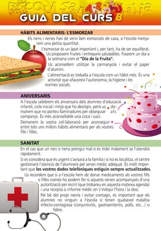 Guia del Curs
HÀBITS ALIMENTARIS: L’ESMORZAR
Els nens i nenes han de venir ben esmorzats de casa, a l’escola menja-
rem una petita quantitat.
L’esmorzar és un àpat important i, per tant, ha de ser equilibrat.
Us proposem fruites i entrepans saludables. Fixarem un dia a
la setmana com el “Dia de la Fruita”.
Us aconsellem utilitzar la carmanyola i evitar el paper
d’alumini.
L’alimentació es treballa a l’escola com un hàbit més. És una
activitat que afavoreix l’autonomia, la higiene i les
normes socials.
ANIVERSARIS
A l’escola celebrem els aniversaris dels alumnes d’educació
infantil, cicle inicial i mitjà que ho desitgin, però us de-
manem que no porteu llaminadures per obsequiar als
companys. És més aconsellable una coca i sucs.
Demanem la vostra col·laboració per aconseguir
entre tots uns millors hàbits alimentaris per als vostres
fills i filles.
SANITAT
En el cas que un nen o nena prengui mal o es trobi malament se l'atendrà
ràpidament.
Si es considera que és urgent s’avisarà a la família i si no es localitza, el centre
gestionarà l’atenció de l’alumne/a pel servei mèdic adequat. És molt impor-
tant que les vostres dades telefòniques estiguin sempre actualitzades.
Us recordem que si a l’escola hem de donar medicaments als vostres fills
o filles només ho podem fer si aquests venen acompanyats d’una
autorització per escrit (que trobareu en aquesta mateixa agenda)
i una recepta o informe mèdic on s’indiqui l’hora i la dosi.
Pel bé del propi nen/a i evitar contagis, és important que els
alumnes no vinguin a l'escola si tenen qualsevol malaltia
infecto-contagiosa (conjuntivitis, gastroenteritis, polls, etc...) o
febre.
 