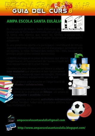 AMPA ESCOLA SANTA EULÀLIA
És l'Associació de Mares i Pares d'Alumnes del centre, actualment
gestionada de forma desinteressada per un grup de mares i pares. És
la forma més efectiva que tenim les famílies d'agrupar-nos i
d'organitzar-nos dins del centre escolar. Us convidem a participar-hi
activament.
És una plataforma oberta a la participació i reivindicació de tots els
aspectes referents a l'educació, per tal d'aconseguir, juntament amb
els mestres, la millor formació dels nostres fills i filles, basadaen els
principis propis d'una societat democràtica.
• L’AMPA participa en la presa de decisions que afecten
l'organització i el funcionament de l'escola a través dels
seus representants del Consell Escolar.
• Inverteix els seus recursos en col·laborar a adquirir
nou material que afavoreixi el bon funcionament
de l'escola: equips de noves tecnologies, llibres per a
la biblioteca, equipaments i jocs de pati...
• Col·labora amb el centre en l’organització de
diades i celebracions.
• Ofereix serveis adreçats a les famílies com la
gestió de la distribució de llibres i els serveis de
menjador i acollida matinal.
• Organitza les diferents activitats extraescolars com
korfbal, handbol, futbol sala, gimnàstica artística, hip
hop, multiesport, etc...
Guia del Curs
ampaescolasantaeulalia@gmail.com
http://www.ampaescolasantaeulalia.blogspot.com/
 