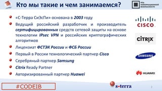 Кто мы такие и чем занимаемся?
2
«С-Терра СиЭсПи» основана в 2003 году
Ведущий российский разработчик и производитель
сертифицированных средств сетевой защиты на основе
технологии IPsec VPN и российских криптографических
алгоритмов
Лицензиат ФСТЭК России и ФСБ России
Первый в России технологический партнер Cisco
Серебряный партнер Samsung
Citrix Ready Partner
Авторизированный партнер Huawei
#CODEIB
 