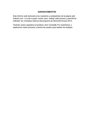 AGRADECIMIENTOS
Este informe está dedicado a los creadores y posteadores de la página web
Aulaclic.com. La cual e ayudo mucho para realizar este proceso y permitirme
entender los conceptos básicos del programa de Microsoft Access 2010.
También quiero agradecer al profesor Jhon Caraballo Por enseñarnos y
explicarnos estos procesos y darnos las pautas para realizar los trabajos.
 