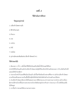 บทที่ 3
วิธีดาเนินการศึกษา
วัสดุและอุปกรณ์
1. เปลือกข้าวโพดตากแห้ง
2. สีสาหรับตกแต่ง
3. ด้ายยาง
4. ลวด
5. กรรไกร
6. สาลี
7. ขวดโหล
8. อุปกรณ์ตกแต่งเพิ่มเติมเช่น เชือกสี กลิตเตอร์ ดาว
วิธีทา(ดอกไม้)
1. ตัดลวดยาว 5 นิ้ว 1 เส้นปั้นสาลีให้เป็นก้อนแข็งๆ(ฉีดน้าที่บริเวณสาลีด้วย)
2.นาสาลีที่เป็นก้อนแข็งๆแล้วนาเปลือกข้าวโพดมาห่อหุ้มให้บิดเกลียวหัวท้ายแล้วตลบลงมา1 ด้าน มัดด้วยด้ายให้
แน่นจะได้หน้าของตุ๊กตา
3. ประกอบใบหน้ากับแขนที่พันเรียบร้อยแล้ว แล้วปั้นสาลีเสริมหน้าอก(ตามที่ต้องการ) แล้วนาเปลือกข้าวโพดมา
เจาะครึ่งสวมศีรษะลงมาจะเป็นเสื้อชั้นในหุ้มไม่ให้เห็นสาลีแล้วมัดด้วยด้ายบริเวณด้านเอวให้แน่น
4. นาเปลือกข้าวโพดมาตัดปลายให้เป็นฝอยความยาวที่ตัดประมาณ3/4 ของความยาวกระโปรง แล้วรวบที่เอว
ตุ๊กตาจะได้กระโปรงชั้นในความหนาของกระโปรงวัดส้นผ่าศูนย์กลางด้านล่าง ประมาณ2-3 นิ้ว (มัดให้แน่นเพื่อ
ไม่ให้หลุด)
5. จากนั้นทาการตกแต่งให้สวยงามตามความชอบ
 