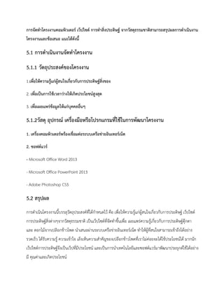 การจัดทาโครงงานคอมพิวเตอร์ เว็ปไซด์ การทาสิ่งประดิษฐ์ จากวัสดุธรรมชาติสามารถสรุปผลการดาเนินงาน
โครงงานและข้อเสนอ แนะได้ดังนี้
5.1 การดาเนินงานจัดทาโครงงาน
5.1.1 วัตถุประสงค์ของโครงงาน
1.เพื่อให้ความรู้แก่ผู้สนใจเกี่ยวกับการประดิษฐ์สิ่งของ
2. เพื่อเป็นการใช้เวลาว่างให้เกิดประโยชน์สูงสุด
3. เพื่อเผยแพร่ข้อมูลให้แก่บุคคลอื่นๆ
5.1.2วัสดุ อุปกรณ์ เครื่องมือหรือโปรกแกรมที่ใช้ในการพัฒนาโครงงาน
1. เครื่องคอมพิวเตอร์พร้องเชื่อมต่อระบบเครือข่ายอินเทอร์เน็ต
2. ซอฟต์แวร์
- Microsoft Office Word 2013
- Microsoft Office PowerPoint 2013
- Adobe Photoshop CS5
5.2 สรุปผล
การดาเนินโครงงานนี้บรรลุวัตถุประสงค์ที่ได้กาหนดไว้ คือ เพื่อให้ความรู้แก่ผู้สนใจเกี่ยวกับการประดิษฐ์ เว็ปไซด์
การประดิษฐ์สิ่งต่างๆจากวัสดุธรรมชาติ เป็นเว็ปไซด์ที่จัดทาขึ้นเพื่อ เผยแพร่ความรู้เกี่ยวกับการประดิษฐ์ตุ๊กตา
และ ดอกไม้จากเปลิอกข้าวโพด นาเสนอผ่านระบบเครือข่ายอินเทอร์เน็ต ทาให้ผู้ที่สนใจสามารถเข้าถึงได้อย่าง
รวดเร็ว ได้รับความรู้ ความเข้าใจ เล็งเห็นความสาคัญของเปลือกข้าวโพดที่เราไม่ค่อยจะได้ใช้ประโยชน์ได้ มากนัก
เว็ปไซด์การประดิษฐ์จึงเป็นเว็ปที่มีประโยชน์ และเป็นการนาเทคโนโลยีและซอฟต์แวร์มาพัฒนาประยุกต์ใช้ได้อย่าง
มี คุณค่าและเกิดประโยชน์
 