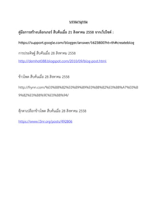 บรรณานุกรม
คู่มือการสร้างบล็อกเกอร์ สืบค้นเมื่อ 21 สิงหาคม 2558 จากเว็ปไซด์ :
https://support.google.com/blogger/answer/1623800?ht=th#createblog
การประดิษฐ์ สืบคันเมื่อ 28 สิงหาคม 2558
http://demhot088.blogspot.com/2010/09/blog-post.html
ข้าวโพด สืบค้นเมื่อ 28 สิงหาคม 2558
http://frynn.com/%E0%B8%82%E0%B9%89%E0%B8%B2%E0%B8%A7%E0%B
9%82%E0%B8%9E%E0%B8%94/
ตุ๊กตาเปลือกข้าวโพด สืบค้นเมื่อ 28 สิงหาคม 2558
https://www.l3nr.org/posts/492806
 