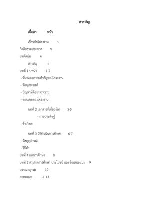สารบัญ
เนื้อหา หน้า
เกี่ยวกับโครงงาน ก
กิตติกรรมประกาศ ข
บทคัดย่อ ค
สารบัญ ง
บทที่ 1 บทนา 1-2
- ที่มาและความสาคัญของโครงงาน
- วัตถุประสงค์
- ปัญหาที่ต้องการทราบ
- ขอบเขตของโครงงาน
บทที่ 2 เอกสารที่เกี่ยวข้อง 3-5
- การประดิษฐ์
- ข้าวโพด
บทที่ 3 วิธีดาเนินการศึกษา 6-7
- วัสดุอุปกรณ์
- วิธีทา
บทที่ 4 ผลการศึกษา 8
บทที่ 5 สรุปผลการศึกษา ประโยชน์ และข้อเสนอแนะ 9
บรรณานุกรม 10
ภาคผนวก 11-13
 