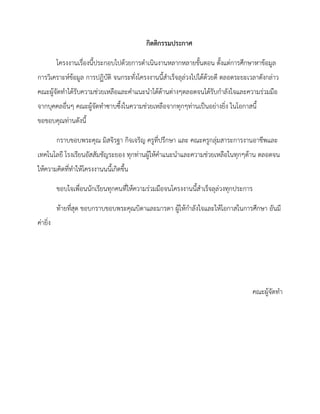 กิตติกรรมประกาศ
โครงงานเรื่องนี้ประกอบไปด้วยการดาเนินงานหลากหลายขั้นตอน ตั้งแต่การศึกษาหาข้อมูล
การวิเคราะห์ข้อมูล การปฏิบัติ จนกระทั่งโครงงานนี้สาเร็จลุล่วงไปได้ด้วยดี ตลอดระยะเวลาดังกล่าว
คณะผู้จัดทาได้รับความช่วยเหลือและคาแนะนาได้ด้านต่างๆตลอดจนได้รับกาลังใจและความร่วมมือ
จากบุคคลอื่นๆ คณะผู้จัดทาซาบซึ้งในความช่วยเหลือจากทุกๆท่านเป็นอย่างยิ่ง ในโอกาสนี้
ขอขอบคุณท่านดังนี้
กราบขอบพระคุณ มิสจิรฐา กิจเจริญ ครูที่ปรึกษา และ คณะครูกลุ่มสาระการงานอาชีพและ
เทคโนโลยี โรงเรียนอัสสัมชัญระยอง ทุกท่านผู้ให้คาแนะนาและความช่วยเหลือในทุกๆด้าน ตลอดจน
ให้ความคิดที่ทาให้โครงงานนนี้เกิดขึ้น
ขอบใจเพื่อนนักเรียนทุกคนที่ให้ความร่วมมือจนโครงงานนี้สาเร็จลุล่วงทุกประการ
ท้ายที่สุด ขอบกราบขอบพระคุณบิดาและมารดา ผู้ให้กาลังใจและให้โอกาสในการศึกษา อันมี
ค่ายิ่ง
คณะผู้จัดทา
 