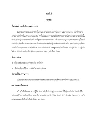 บทที่ 1
บทนา
ที่มาและความสาคัญของโครงงาน
ในปัจจุบันการที่จะมีเวลาว่างนั้นค่อนข้างสามารถทาได้ยากโดยอาจจะมีสาเหตุมาจาก หน้าที่การงาน
ภาระต่างๆ ที่เกิดขึ้นมากมายในแต่ละวัน ดังนั้นเมื่อมีเวลาว่างแล้ว สิ่งที่สาคัญอย่างหนึ่งคือการใช้เวลาว่างที่มีนั้น
เป็นไปอย่างคุ้มค่าและมีประโยชน์มากที่สุด ทางคณะผู้จัดทาจึงเล็งเห็นความสาคัญของจุดประสงค์ต่างๆนี้ จึงได้
จัดทาเว็บบล็อกขึ้นมา เพื่อเป็ฯแนวทางในการเลือกทาสิ่งที่จะคุ้มค่าสาหรับเวลาที่เสียไป โดยเลือกวัตถุดิบที่หาได้
จากพื้นที่รอบๆตัว และประหยัดค่าใช้จ่ายนามาทาเป็นสิ่งประดิษฐ์ที่มีประโยชน์ใช้สอย และผู้จัดทาหวังว่าผู้ใช้จะ
ได้รับประโยชน์จากเว็บบล็อกที่อานวยความสะดวของเราเว็บนี้ไม่มาก็น้อย
วัตถุประสงค์
1. เพื่อส่งเสริมความคิดสร้างสรรค์ของผู้ที่สนใจ
2. เพื่อส่งเสริมการใช้เวลาว่างให้เกิดประโยชน์สูงสุด
ปัญหาที่ต้องการทราบ
เปลือกข้าวโพดที่ได้มาจากธรรมชาติจะสามารถนามาทาเป็นสิ่งประดิษฐ์ที่มีประโยชน์ได้หรือไม่
ขอบเขตของโครงงาน
สร้างเว็ปไซด์เผยแพร่ความรู้เกี่ยวกับการทาสิ่งประดิษฐ์จากธรรมชาติที่มีอยู่ตามท้องถิ่น โดยจัดทาใน
บล็อกเกอร์ ในการสร้างเว็ปไซด์ และใช้โปรแกรมMicrosoft Office Word 2013. Adobe Photoshop css ใน
การตกแต่งและจัดเรียงเว็ปไซด์ให้สวยงามน่าสนใจ
 